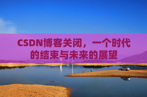 CSDN博客关闭，一个时代的结束与未来的展望